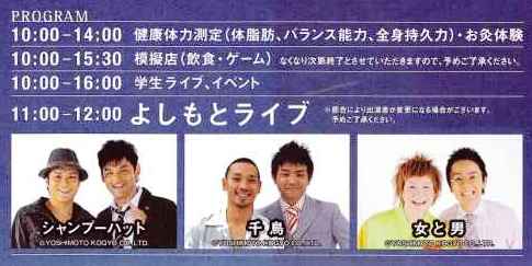 ＜プログラム＞ 10：00－14：00　健康体力測定 　　　　　　　　　　体脂肪・バランス能力・全身持久力 10：00－15：30　模擬店（飲食・ゲーム） 10：00－16：00　学生ライブ・イベント 11：00－12：00　よしもとライブ 　　　　　　　　　　→シャンプーハット 　　　　　　　　　　→千鳥 　　　　　　　　　　→女と男  